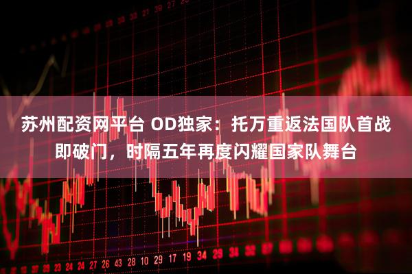 苏州配资网平台 OD独家：托万重返法国队首战即破门，时隔五年再度闪耀国家队舞台