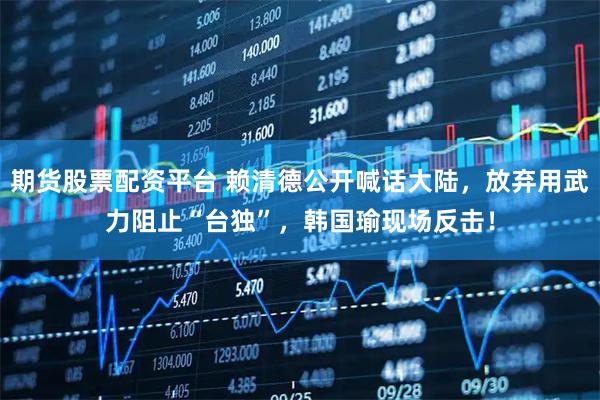 期货股票配资平台 赖清德公开喊话大陆，放弃用武力阻止“台独”，韩国瑜现场反击！