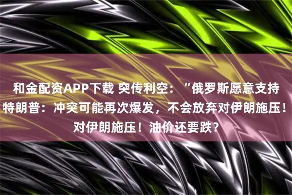 和金配资APP下载 突传利空：“俄罗斯愿意支持再次增产”！特朗普：冲突可能再次爆发，不会放弃对伊朗施压！油价还要跌？