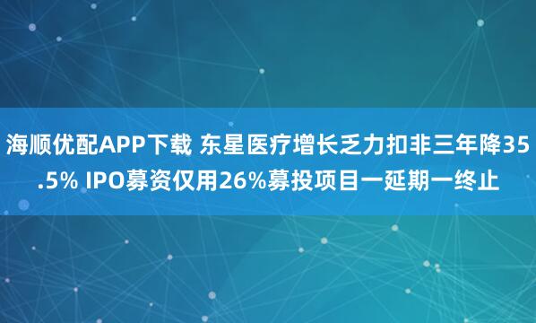 海顺优配APP下载 东星医疗增长乏力扣非三年降35.5% IPO募资仅用26%募投项目一延期一终止
