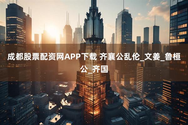 成都股票配资网APP下载 齐襄公乱伦_文姜_鲁桓公_齐国