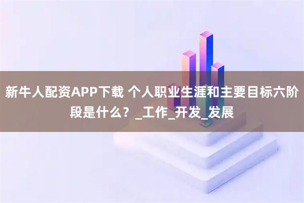 新牛人配资APP下载 个人职业生涯和主要目标六阶段是什么？_工作_开发_发展
