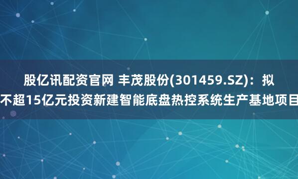 股亿讯配资官网 丰茂股份(301459.SZ)：拟不超15亿元投资新建智能底盘热控系统生产基地项目