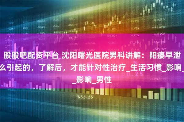股股吧配资平台 沈阳曙光医院男科讲解：阳痿早泄是怎么引起的，了解后，才能针对性治疗_生活习惯_影响_男性