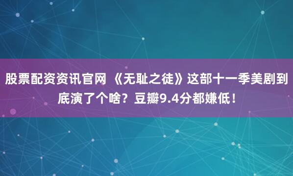 股票配资资讯官网 《无耻之徒》这部十一季美剧到底演了个啥？豆瓣9.4分都嫌低！