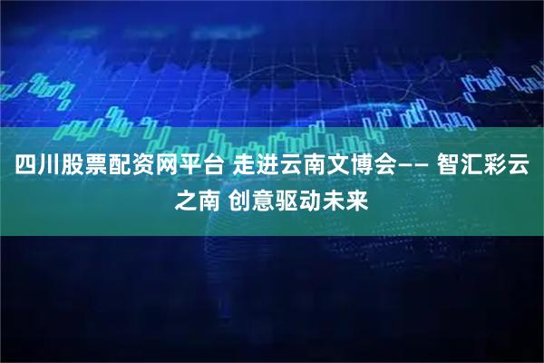 四川股票配资网平台 走进云南文博会—— 智汇彩云之南 创意驱动未来