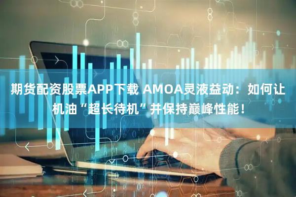 期货配资股票APP下载 AMOA灵液益动：如何让机油“超长待机”并保持巅峰性能！