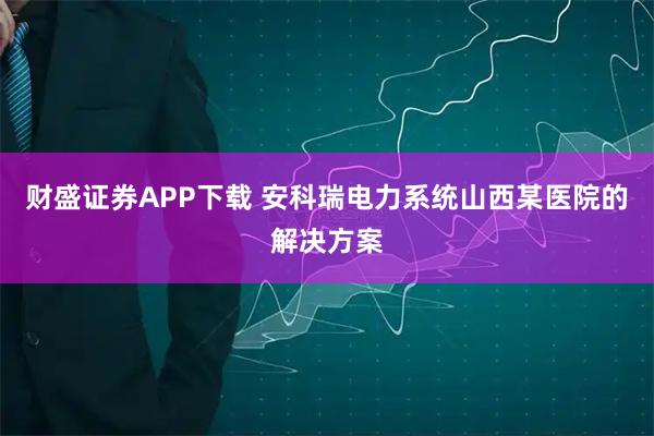 财盛证券APP下载 安科瑞电力系统山西某医院的解决方案