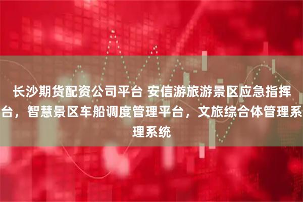 长沙期货配资公司平台 安信游旅游景区应急指挥平台，智慧景区车船调度管理平台，文旅综合体管理系统