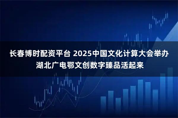 长春博时配资平台 2025中国文化计算大会举办 湖北广电鄂文创数字臻品活起来