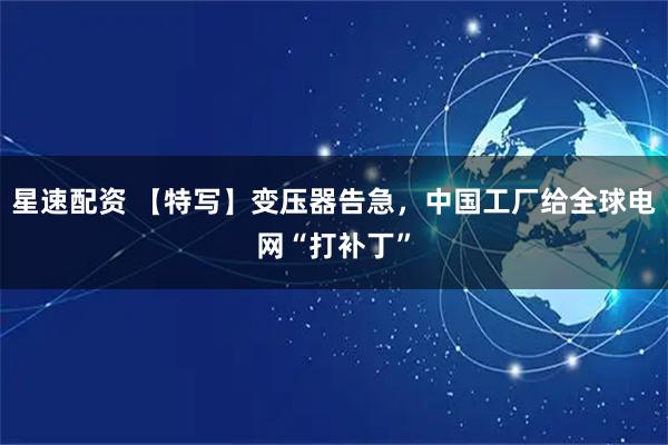 星速配资 【特写】变压器告急，中国工厂给全球电网“打补丁”