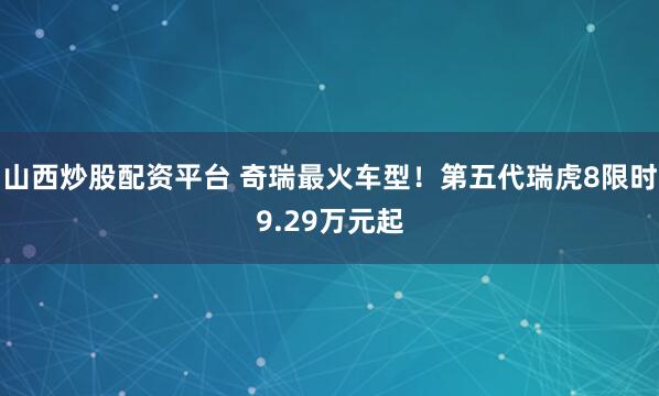 山西炒股配资平台 奇瑞最火车型！第五代瑞虎8限时9.29万元起