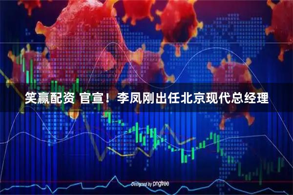 笑赢配资 官宣！李凤刚出任北京现代总经理