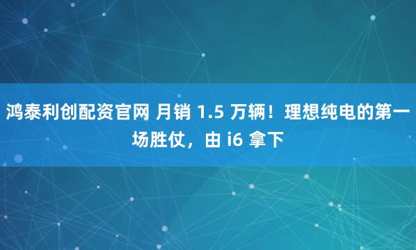 鸿泰利创配资官网 月销 1.5 万辆!理想纯电的第一场胜仗,由 i6 拿下