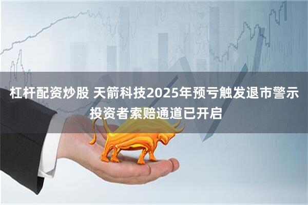杠杆配资炒股 天箭科技2025年预亏触发退市警示 投资者索赔通道已开启