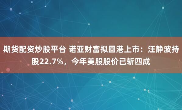 期货配资炒股平台 诺亚财富拟回港上市：汪静波持股22.7%，今年美股股价已斩四成