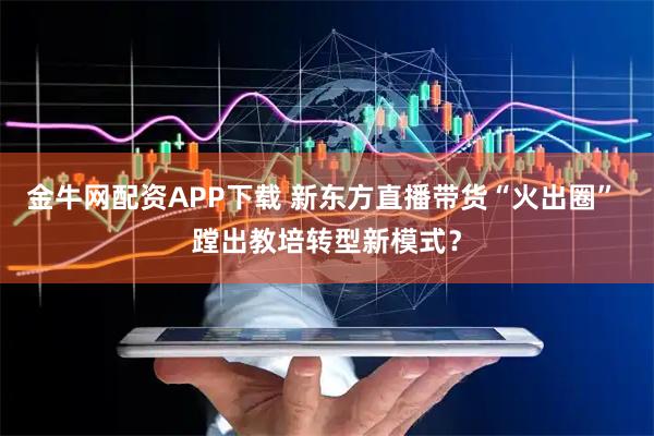 金牛网配资APP下载 新东方直播带货“火出圈” 蹚出教培转型新模式？
