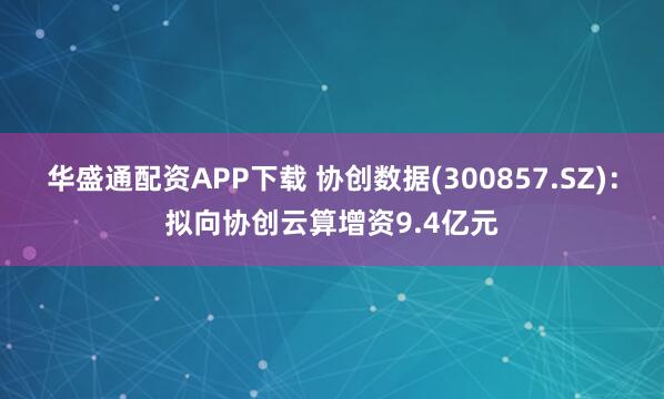 华盛通配资APP下载 协创数据(300857.SZ)：拟向协创云算增资9.4亿元