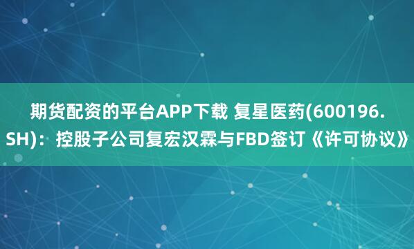 期货配资的平台APP下载 复星医药(600196.SH)：控股子公司复宏汉霖与FBD签订《许可协议》