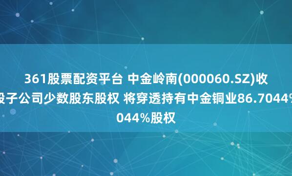 361股票配资平台 中金岭南(000060.SZ)收购控股子公司少数股东股权 将穿透持有中金铜业86.7044%股权