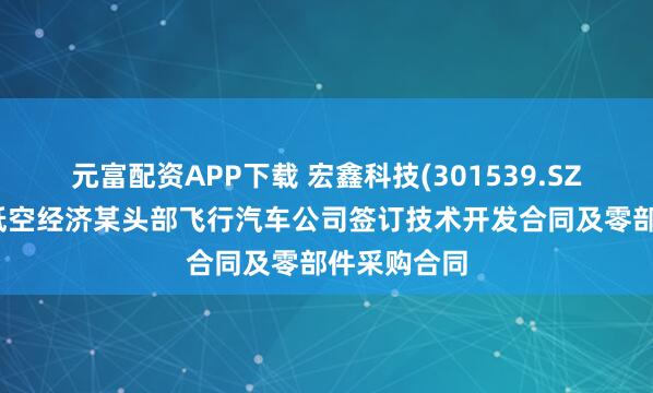 元富配资APP下载 宏鑫科技(301539.SZ)：与国内低空经济某头部飞行汽车公司签订技术开发合同及零部件采购合同