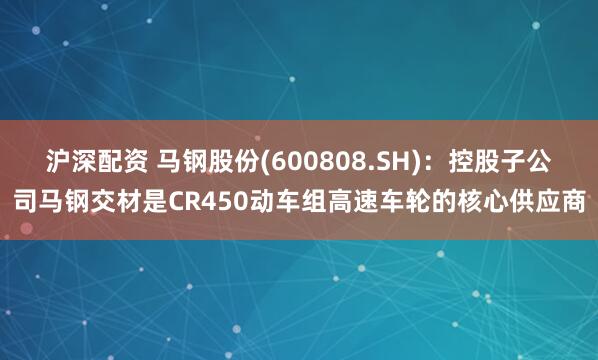 沪深配资 马钢股份(600808.SH)：控股子公司马钢交材是CR450动车组高速车轮的核心供应商