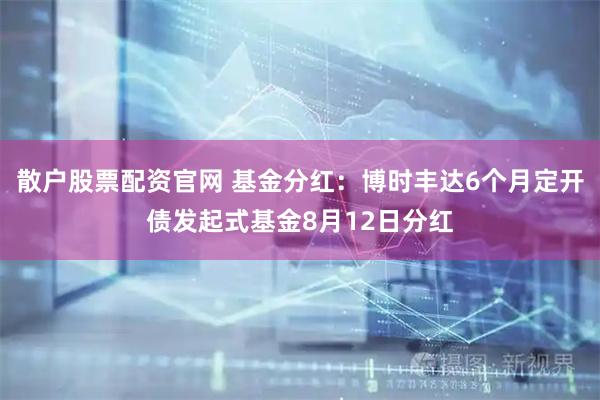 散户股票配资官网 基金分红：博时丰达6个月定开债发起式基金8月12日分红