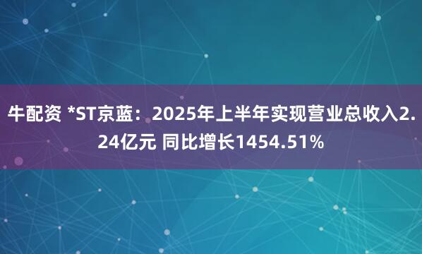 牛配资 *ST京蓝：2025年上半年实现营业总收入2.24亿元 同比增长1454.51%