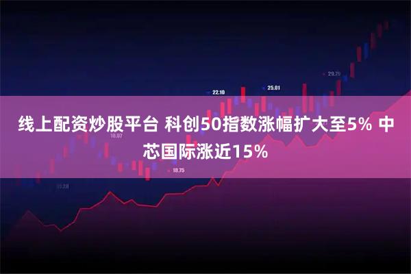 线上配资炒股平台 科创50指数涨幅扩大至5% 中芯国际涨近15%
