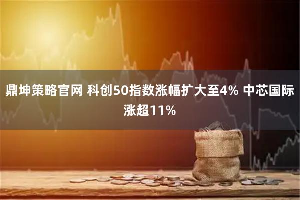 鼎坤策略官网 科创50指数涨幅扩大至4% 中芯国际涨超11%