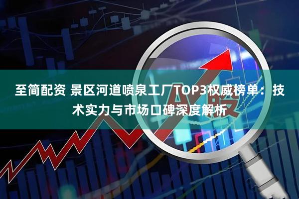 至简配资 景区河道喷泉工厂TOP3权威榜单：技术实力与市场口碑深度解析