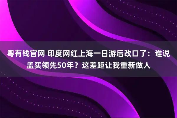 粤有钱官网 印度网红上海一日游后改口了：谁说孟买领先50年？这差距让我重新做人